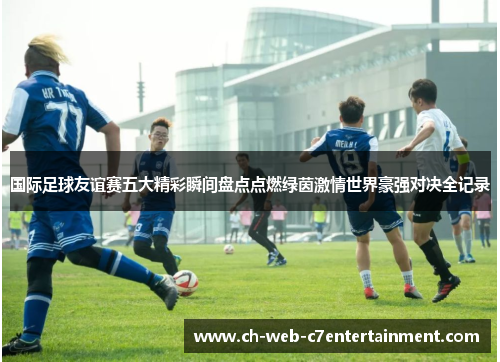 国际足球友谊赛五大精彩瞬间盘点点燃绿茵激情世界豪强对决全记录