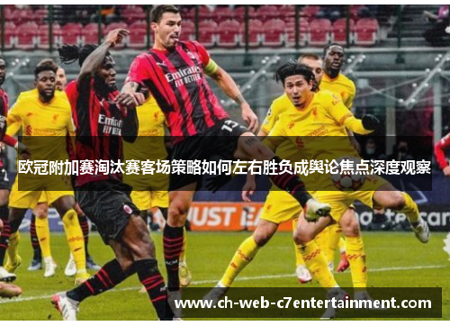 欧冠附加赛淘汰赛客场策略如何左右胜负成舆论焦点深度观察