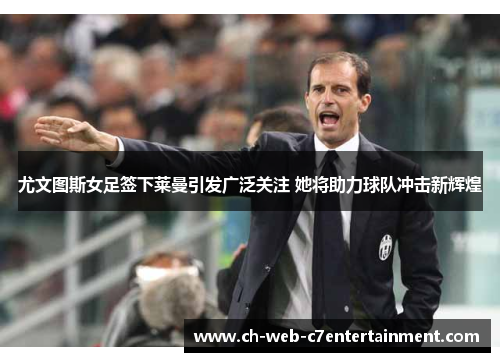 尤文图斯女足签下莱曼引发广泛关注 她将助力球队冲击新辉煌