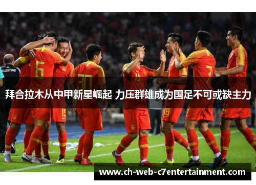 拜合拉木从中甲新星崛起 力压群雄成为国足不可或缺主力