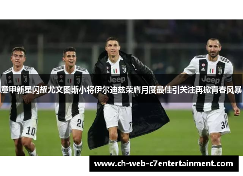 意甲新星闪耀尤文图斯小将伊尔迪兹荣膺月度最佳引关注再掀青春风暴