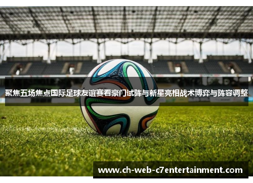 聚焦五场焦点国际足球友谊赛看豪门试阵与新星亮相战术博弈与阵容调整 聚焦五场焦点国际足球友谊赛看豪门试阵与新星亮相战术博弈与阵容调整