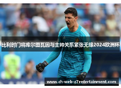 比利时门将库尔图瓦因与主帅关系紧张无缘2024欧洲杯 比利时门将库尔图瓦因与主帅关系紧张无缘2024欧洲杯