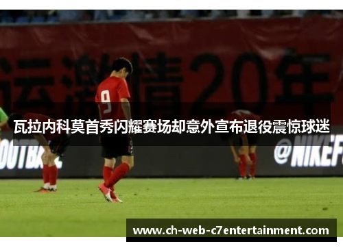 瓦拉内科莫首秀闪耀赛场却意外宣布退役震惊球迷